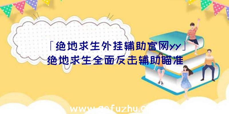 「绝地求生外挂辅助官网yy」|绝地求生全面反击辅助瞄准